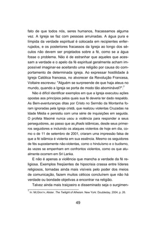 fato de que todos nós, seres humanos, fracassamos alguma
vez. A Igreja se faz com pessoas arruinadas. A água pura e
límpida da verdade espiritual é colocada em recipientes enfer-
rujados, e os posteriores fracassos da Igreja ao longo dos sé-
culos não devem ser projetados sobre a fé, como se a água
fosse o problema. Não é de estranhar que aqueles que aces-
sam a verdade e o apelo da fé espiritual geralmente acham im-
possível imaginar-se aceitando uma religião por causa do com-
portamento de determinada igreja. Ao expressar hostilidade à
Igreja Católica francesa, no alvorecer da Revolução Francesa,
Voltaire escreveu: "Alguém se surpreende de que haja ateus no
mundo, quando a Igreja se porta de modo tão abominável?".7
      Não é difícil identificar exemplos em que a Igreja executou ações
opostas aos princípios pelos quais sua fé deveria ter dado respaldo.
As Bem-aventuranças ditas por Cristo no Sermão da Montanha fo-
ram ignoradas pela Igreja cristã, que realizou violentas Cruzadas na
Idade Média e persistiu com uma série de inquisições em seguida.
O profeta Maomé nunca usou a violência para responder a seus
perseguidores, ao passo que as jihads islâmicas, desde seus primei-
ros seguidores e incluindo os ataques violentos de hoje em dia, co-
mo o de 11 de setembro de 2001, criaram uma impressão falsa de
que a fé islâmica é violenta em sua essência. Mesmo os seguidores
de fés supostamente não-violentas, como o hinduísmo e o budismo,
às vezes se empenham em confrontos violentos, como os que atu-
almente ocorrem em Sri Lanka.
    E não é apenas a violência que mancha a verdade da fé re-
ligiosa. Exemplos freqüentes de hipocrisia crassa entre líderes
religiosos, tornadas ainda mais visíveis pelo poder dos meios
de comunicação, fazem muitos céticos concluírem que não há
verdade ou bondade objetivas a encontrar na religião.
    Talvez ainda mais traiçoeiro e disseminado seja o surgimen-
7
    In: MCGRATH, Alister. The Twilight of Atheism. New York: Doubleday, 2004. p. 26.



                                          49
 
