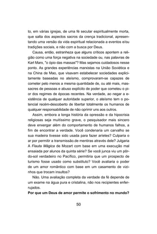 to, em várias igrejas, de uma fé secular espiritualmente morta,
que salta dos aspectos sacros da crença tradicional, apresen-
tando uma versão da vida espiritual relacionada a eventos e/ou
tradições sociais, e não com a busca por Deus.
    Causa, então, estranheza que alguns críticos apontem a reli-
gião como uma força negativa na sociedade ou, nas palavras de
Karl Marx, "o ópio das massas"? Mas sejamos cuidadosos nesse
ponto. As grandes experiências marxistas na União Soviética e
na China de Mao, que visavam estabelecer sociedades explici-
tamente baseadas no ateísmo, comprovaram-se capazes de
cometer pelo menos a mesma quantidade de, ou até mais, mas-
sacres de pessoas e abuso explícito de poder que cometeu o pi-
or dos regimes de épocas recentes. Na verdade, ao negar a e-
xistência de qualquer autoridade superior, o ateísmo tem o po-
tencial recém-descoberto de libertar totalmente os humanos de
qualquer responsabilidade de não oprimir uns aos outros.
    Assim, embora a longa história da opressão e da hipocrisia
religiosas seja muitíssimo grave, o pesquisador mais sincero
deve enxergar além do comportamento de humanos falhos, a
fim de encontrar a verdade. Você condenaria um carvalho se
sua madeira tivesse sido usada para fazer aríetes? Culparia o
ar por permitir a transmissão.de mentiras através dele? Julgaria
A Flauta Mágica de Mozart com base em uma execução mal
ensaiada por alunos da quinta série? Se você junca viu um pôr-
do-sol verdadeiro no Pacífico, permitiria que um prospecto de
turismo fosse usado como substituto? Você avaliaria o poder
de um amor romântico com base em um casamento de vizi-
nhos que trocam insultos?
    Não. Uma avaliação completa da verdade da fé depende de
um exame na água pura e cristalina, não nos recipientes enfer-
rujados.
Por que um Deus de amor permite o sofrimento no mundo?


                              50
 