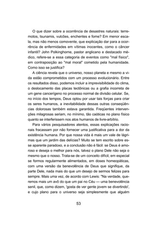 O que dizer sobre a ocorrência de desastres naturais: terre-
motos, tsunamis, vulcões, enchentes e fome? Em menor esca-
la, mas não menos comovente, que explicação dar para a ocor-
rência de enfermidades em vítimas inocentes, como o câncer
infantil? John Polkinghorne, pastor anglicano e destacado mé-
dico, refere-se a essa categoria de eventos como "mal físico",
em contraposição ao "mal moral" cometido pela humanidade.
Como isso se justifica?
    A ciência revela que o universo, nosso planeta e mesmo a vi-
da estão comprometidos com um processo evolucionário. Entre
os resultados disso, podemos incluir a imprevisibilidade do clima,
o deslocamento das placas tectônicas ou a grafia incorreta de
um gene cancerígeno no processo normal de divisão celular. Se,
no início dos tempos, Deus optou por usar tais forças para criar
os seres humanos, a inevitabilidade dessas outras conseqüên-
cias dolorosas também estava garantida. Freqüentes interven-
ções milagrosas seriam, no mínimo, tão caóticas no plano físico
quanto se interferissem nos atos humanos de livre-arbítrio.
    Para vários pesquisadores atentos, essas explicações racio-
nais fracassam por não fornecer uma justificativa para a dor da
existência humana. Por que nossa vida é mais um vale de lágri-
mas que um jardim das delícias? Muito se tem escrito sobre es-
se aparente paradoxo, e a conclusão não é fácil: se Deus é amo-
roso e deseja o melhor para nós, talvez o plano Dele não seja o
mesmo que o nosso. Trata-se de um conceito difícil, em especial
se formos regularmente alimentados, em doses homeopáticas,
com uma versão da benevolência de Deus que signifique, da
parte Dele, nada mais do que um desejo de sermos felizes para
sempre. Mais uma vez, de acordo com Lewis: "Na verdade, que-
remos mais um avô do que um pai no Céu — uma benevolência
senil, que, como dizem, 'gosta de ver gente jovem se divertindo',
e cujo plano para o universo seja simplesmente que alguém


                               53
 