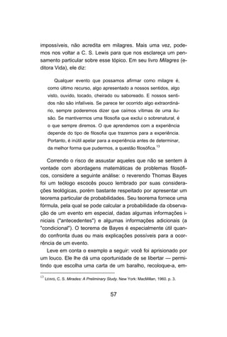 impossíveis, não acredita em milagres. Mais uma vez, pode-
mos nos voltar a C. S. Lewis para que nos esclareça um pen-
samento particular sobre esse tópico. Em seu livro Milagres (e-
ditora Vida), ele diz:

          Qualquer evento que possamos afirmar como milagre é,
      como último recurso, algo apresentado a nossos sentidos, algo
      visto, ouvido, tocado, cheirado ou saboreado. E nossos senti-
      dos não são infalíveis. Se parece ter ocorrido algo extraordiná-
      rio, sempre poderemos dizer que caímos vítimas de uma ilu-
      são. Se mantivermos uma filosofia que exclui o sobrenatural, é
      o que sempre diremos. O que aprendemos com a experiência
      depende do tipo de filosofia que trazemos para a experiência.
      Portanto, é inútil apelar para a experiência antes de determinar,
      da melhor forma que pudermos, a questão filosófica.13

   Correndo o risco de assustar aqueles que não se sentem à
vontade com abordagens matemáticas de problemas filosófi-
cos, considere a seguinte análise: o reverendo Thomas Bayes
foi um teólogo escocês pouco lembrado por suas considera-
ções teológicas, porém bastante respeitado por apresentar um
teorema particular de probabilidades. Seu teorema fornece uma
fórmula, pela qual se pode calcular a probabilidade da observa-
ção de um evento em especial, dadas algumas informações i-
niciais ("antecedentes") e algumas informações adicionais (a
"condicional"). O teorema de Bayes é especialmente útil quan-
do confronta duas ou mais explicações possíveis para a ocor-
rência de um evento.
   Leve em conta o exemplo a seguir: você foi aprisionado por
um louco. Ele lhe dá uma oportunidade de se libertar — permi-
tindo que escolha uma carta de um baralho, recoloque-a, em-

13
     LEWIS, C. S. Mirades: A Preliminary Study. New York: MacMillan, 1960. p. 3.



                                          57
 