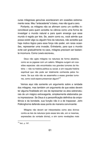curas milagrosas genuínas aconteceram em ocasiões extrema-
mente raras. Meu "antecedente" é baixo, mas não igual a zero.
    Portanto, os milagres não se afirmam como um conflito in-
conciliável para quem acredita na ciência como uma forma de
investigar o mundo natural e para quem enxerga que esse
mundo é regido por leis. Se, assim como eu, você admite que
possa existir algo ou alguém fora da natureza, não acredita que
haja motivo lógico para essa força não poder, em raras ocasi-
ões, representar uma invasão. Entretanto, para que o mundo
evite cair gradualmente no caos, milagres precisam ser bastan-
te incomuns. Como Lewis escreveu,

           Deus não agita milagres na natureza de forma aleatória,
      como se os jogasse com um saleiro. Milagres surgem em oca-
      siões especiais: são encontrados nos grandes tumores da his-
      tória — não na história política ou social, e sim naquela história
      espiritual que não pode ser totalmente conhecida pelos ho-
      mens. Se sua vida não se assemelha a esses grandes tumo-
      res, como você espera presenciar algum?14

   Vemos aqui não somente um argumento sobre a raridade
dos milagres, mas também um argumento de que estes devem
ter alguma finalidade em vez de representar os atos sobrenatu-
rais de um mágico extravagante, simplesmente elaborados pa-
ra impressionar. Se Deus é a personificação definitiva da onipo-
tência e da bondade, sua função não é a de trapacear. John
Polkinghorne defende esse ponto de maneira convincente:

           Milagres não devem ser interpretados como atos divinos
      contra as leis da natureza (pois essas leis são, em si mesmas,
      expressões da vontade divina), e sim como revelações mais

14
     Ibid., p. 167.



                                     61
 