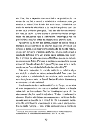 em Yale, tive a experiência extraordinária de participar de um
curso de mecânica quântica relativística ministrado pelo ga-
nhador do Nobel Willis Lamb. Em suas aulas, trabalhava por
meio da teoria da relatividade e da mecânica quântica com ba-
se em seus primeiros princípios. Tudo isso ele tirava da memó-
ria, mas, às vezes, pulava etapas e, diante dos olhares arrega-
lados de estudantes que o admiravam, encarregava-nos de
preencher as lacunas antes de passar para a próxima aula.
    Apesar de eu, no fim das contas, passar da ciência física à
Biologia, essa experiência de originar equações universais tão
simples e belas, que descrevem a realidade do mundo natural,
deixou em mim uma impressão profunda, em especial porque o
resultado definitivo tinha um grande apelo estético. Isso levan-
tou a primeira de várias perguntas filosóficas acerca da nature-
za do universo físico. Por que a matéria se comportaria dessa
maneira? Citando a frase de Eugene Wigner, qual seria a expli-
cação para a "inexplicável eficiência da matemática"?1
    Não seria nada além de um feliz acidente ou refletiria algu-
ma intuição profunda na natureza da realidade? Para quem de-
seja aceitar a possibilidade do sobrenatural, seria isso também
uma intuição na mente de Deus? Teriam Einstein, Heisenberg
e outros encontrado o divino?
    Nas frases finais de Uma Breve História do Tempo, ao se refe-
rir a um tempo ansiado, em que uma teoria eloqüente e unificada
sobre tudo for desenvolvida, Stephen Hawking (em geral não da-
do a contemplações metafísicas) afirma: "Então, poderíamos to-
dos nós, filósofos, cientistas e pessoas comuns, participar da dis-
cussão sobre a questão de o porquê de nós e o universo existir-
mos. Se encontrarmos uma resposta a isso, será o triunfo defini-
tivo na razão humana — pois, então, conheceremos a mente de

1
 WIGNER, E. The Unreasonable Effectiveness of Mathematics in the Natural Sciences.
Communications on Pure and Applied Mathematics, v. 13, n. 1, Feb. 1960.



                                         70
 
