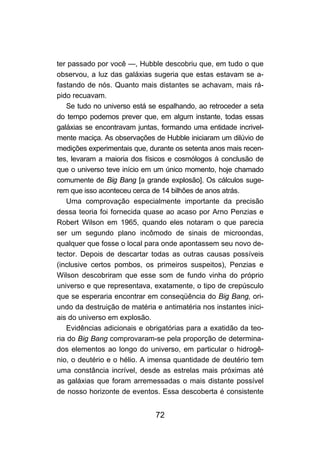 ter passado por você —, Hubble descobriu que, em tudo o que
observou, a luz das galáxias sugeria que estas estavam se a-
fastando de nós. Quanto mais distantes se achavam, mais rá-
pido recuavam.
    Se tudo no universo está se espalhando, ao retroceder a seta
do tempo podemos prever que, em algum instante, todas essas
galáxias se encontravam juntas, formando uma entidade incrivel-
mente maciça. As observações de Hubble iniciaram um dilúvio de
medições experimentais que, durante os setenta anos mais recen-
tes, levaram a maioria dos físicos e cosmólogos à conclusão de
que o universo teve início em um único momento, hoje chamado
comumente de Big Bang [a grande explosão]. Os cálculos suge-
rem que isso aconteceu cerca de 14 bilhões de anos atrás.
    Uma comprovação especialmente importante da precisão
dessa teoria foi fornecida quase ao acaso por Arno Penzias e
Robert Wilson em 1965, quando eles notaram o que parecia
ser um segundo plano incômodo de sinais de microondas,
qualquer que fosse o local para onde apontassem seu novo de-
tector. Depois de descartar todas as outras causas possíveis
(inclusive certos pombos, os primeiros suspeitos), Penzias e
Wilson descobriram que esse som de fundo vinha do próprio
universo e que representava, exatamente, o tipo de crepúsculo
que se esperaria encontrar em conseqüência do Big Bang, ori-
undo da destruição de matéria e antimatéria nos instantes inici-
ais do universo em explosão.
    Evidências adicionais e obrigatórias para a exatidão da teo-
ria do Big Bang comprovaram-se pela proporção de determina-
dos elementos ao longo do universo, em particular o hidrogê-
nio, o deutério e o hélio. A imensa quantidade de deutério tem
uma constância incrível, desde as estrelas mais próximas até
as galáxias que foram arremessadas o mais distante possível
de nosso horizonte de eventos. Essa descoberta é consistente


                              72
 