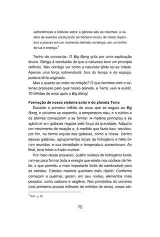 astronômicas e bíblicas sobre a gênese são as mesmas; a ca-
      deia de eventos conduzindo ao homem iniciou de modo repen-
      tino e preciso em um momento definido no tempo, em um brilho
      de luz e energia.4

   Tenho de concordar. O Big Bang grita por uma explicação
divina. Obriga à conclusão de que a natureza teve um princípio
definido. Não consigo ver como a natureza pôde ter-se criado.
Apenas uma força sobrenatural, fora do tempo e do espaço,
poderia tê-la originado.
   Mas e quanto ao resto da criação? O que faremos com o ex-
tenso processo pelo qual nosso planeta, a Terra, veio a existir,
10 bilhões de anos após o Big Bangl

Formação de nosso sistema solar e do planeta Terra
    Durante o primeiro milhão de anos que se seguiu ao Big
Bang, o universo se expandiu, a temperatura caiu, e o núcleo e
os átomos começaram a se formar. A matéria principiou a se
aglutinar em galáxias regidas pela força da gravidade. Adquiriu
um movimento de rotação e, à medida que fazia isso, resultou,
por fim, na forma espiral das galáxias, como a nossa. Dentro
dessas galáxias, agrupamentos locais de hidrogênio e hélio fo-
ram reunidos, e sua densidade e temperatura aumentaram. Ao
final, teve início a fusão nuclear.
    Por meio desse processo, quatro núcleos de hidrogênio fundi-
ram-se para formar toda a energia que existe nos núcleos de hé-
lio, o que permitiu a mais importante fonte de combustível para
as estrelas. Estrelas maiores queimam mais rápido. Conforme
começam a queimar, geram, em seu núcleo, elementos mais
pesados, como carbono e oxigênio. Nos primórdios do universo
(nos primeiros poucos milhares de milhões de anos), esses ele-

4
    Ibid., p.14.



                                  75
 