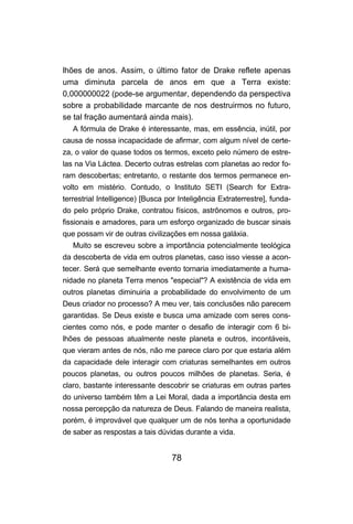 lhões de anos. Assim, o último fator de Drake reflete apenas
uma diminuta parcela de anos em que a Terra existe:
0,000000022 (pode-se argumentar, dependendo da perspectiva
sobre a probabilidade marcante de nos destruirmos no futuro,
se tal fração aumentará ainda mais).
   A fórmula de Drake é interessante, mas, em essência, inútil, por
causa de nossa incapacidade de afirmar, com algum nível de certe-
za, o valor de quase todos os termos, exceto pelo número de estre-
las na Via Láctea. Decerto outras estrelas com planetas ao redor fo-
ram descobertas; entretanto, o restante dos termos permanece en-
volto em mistério. Contudo, o Instituto SETI (Search for Extra-
terrestrial Intelligence) [Busca por Inteligência Extraterrestre], funda-
do pelo próprio Drake, contratou físicos, astrônomos e outros, pro-
fissionais e amadores, para um esforço organizado de buscar sinais
que possam vir de outras civilizações em nossa galáxia.
   Muito se escreveu sobre a importância potencialmente teológica
da descoberta de vida em outros planetas, caso isso viesse a acon-
tecer. Será que semelhante evento tornaria imediatamente a huma-
nidade no planeta Terra menos "especial"? A existência de vida em
outros planetas diminuiria a probabilidade do envolvimento de um
Deus criador no processo? A meu ver, tais conclusões não parecem
garantidas. Se Deus existe e busca uma amizade com seres cons-
cientes como nós, e pode manter o desafio de interagir com 6 bi-
lhões de pessoas atualmente neste planeta e outros, incontáveis,
que vieram antes de nós, não me parece claro por que estaria além
da capacidade dele interagir com criaturas semelhantes em outros
poucos planetas, ou outros poucos milhões de planetas. Seria, é
claro, bastante interessante descobrir se criaturas em outras partes
do universo também têm a Lei Moral, dada a importância desta em
nossa percepção da natureza de Deus. Falando de maneira realista,
porém, é improvável que qualquer um de nós tenha a oportunidade
de saber as respostas a tais dúvidas durante a vida.


                                  78
 