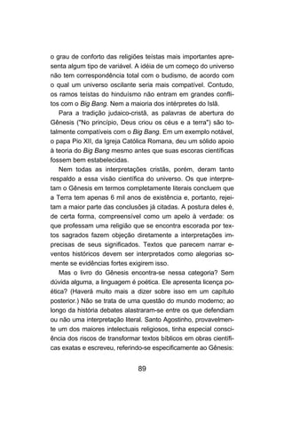 o grau de conforto das religiões teístas mais importantes apre-
senta algum tipo de variável. A idéia de um começo do universo
não tem correspondência total com o budismo, de acordo com
o qual um universo oscilante seria mais compatível. Contudo,
os ramos teístas do hinduísmo não entram em grandes confli-
tos com o Big Bang. Nem a maioria dos intérpretes do Islã.
    Para a tradição judaico-cristã, as palavras de abertura do
Gênesis ("No princípio, Deus criou os céus e a terra") são to-
talmente compatíveis com o Big Bang. Em um exemplo notável,
o papa Pio XII, da Igreja Católica Romana, deu um sólido apoio
à teoria do Big Bang mesmo antes que suas escoras científicas
fossem bem estabelecidas.
    Nem todas as interpretações cristãs, porém, deram tanto
respaldo a essa visão científica do universo. Os que interpre-
tam o Gênesis em termos completamente literais concluem que
a Terra tem apenas 6 mil anos de existência e, portanto, rejei-
tam a maior parte das conclusões já citadas. A postura deles é,
de certa forma, compreensível como um apelo à verdade: os
que professam uma religião que se encontra escorada por tex-
tos sagrados fazem objeção diretamente a interpretações im-
precisas de seus significados. Textos que parecem narrar e-
ventos históricos devem ser interpretados como alegorias so-
mente se evidências fortes exigirem isso.
    Mas o livro do Gênesis encontra-se nessa categoria? Sem
dúvida alguma, a linguagem é poética. Ele apresenta licença po-
ética? (Haverá muito mais a dizer sobre isso em um capítulo
posterior.) Não se trata de uma questão do mundo moderno; ao
longo da história debates alastraram-se entre os que defendiam
ou não uma interpretação literal. Santo Agostinho, provavelmen-
te um dos maiores intelectuais religiosos, tinha especial consci-
ência dos riscos de transformar textos bíblicos em obras científi-
cas exatas e escreveu, referindo-se especificamente ao Gênesis:


                               89
 