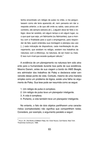 tenha encontrado um relógio de pulso no chão, e me pergun-
    tassem como ele teria aparecido ali; nem pensaria em dar a
    resposta anterior, a de que até onde eu sabia, caso prova em
    contrário, ele sempre estivera ali [...] alguém deve ter feito o re-
    lógio: deve ter existido, em algum tempo e em algum lugar, ou
    o que quer que seja, um fabricante (ou fabricantes), que o mon-
    tou com a finalidade para a qual o empregamos, para respon-
    der de fato; quem entendeu sua montagem e planejou seu uso
    [...] cada indicação de dispositivos, cada manifestação do pla-
    nejamento, que existiam no relógio, existem nos trabalhos da
    natureza; com a diferença, na natureza, de ser maior ou mais.
    E isso num nível que excede qualquer cálculo.1


   A evidência de um planejamento na natureza tem sido atra-
ente para a humanidade durante boa parte de sua existência.
Mesmo Darwin, antes de sua viagem a bordo do HMS Beagle,
era admirador dos trabalhos de Paley e declarava estar con-
vencido desse ponto de vista. Contudo, mesmo de uma maneira
simples como um problema de lógica, existe uma falha no argu-
mento de Paley. Sua tese pode ser resumida como se segue:

    1. Um relógio de pulso é complexo.
    2. Um relógio de pulso teve um planejador inteligente.
    3. A vida é complexa.
    4. Portanto, a vida também teve um planejador inteligente.

    No entanto, o fato de dois objetos partilharem uma caracte-
rística (complexidade) não significa que compartilhem todas.
Considere, por exemplo, o argumento paralelo a seguir:


1
 PALEY, W. The Works of William Paley. Ed. Victor Nuovo, Carl Keene. New York:
Thoemmes Continuum, 1988.



                                         93
 