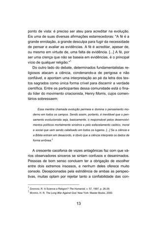 ponto de vista: é preciso ser ateu para acreditar na evolução.
Eis uma de suas diversas afirmações estarrecedoras: "A fé é a
grande enrolação, a grande desculpa para fugir da necessidade
de pensar e avaliar as evidências. A fé é acreditar, apesar de,
ou mesmo em virtude de, uma falta de evidência. [...] A fé, por
ser uma crença que não se baseia em evidências, é o principal
vício de qualquer religião."1
    Do outro lado do debate, determinados fundamentalistas re-
ligiosos atacam a ciência, condenando-a de perigosa e não
confiável, e apontam uma interpretação ao pé da letra dos tex-
tos sagrados como única forma crível para discernir a verdade
científica. Entre os participantes dessa comunidade está o fina-
do líder do movimento criacionista, Henry Morris, cujos comen-
tários sobressaem:

          Essa mentira chamada evolução permeia e domina o pensamento mo-
      derno em todos os campos. Sendo assim, portanto, é inevitável que o pen-
      samento evolucionista seja, basicamente, o responsável pelos desenvolvi-
      mentos políticos mortalmente sinistros e pelo esfacelamento caótico, moral
      e social que vem sendo catalisado em todos os lugares. [...] Se a ciência e
      a Bíblia entram em desacordo, é óbvio que a ciência interpreta os dados de
                       2
      forma errônea.


    A crescente cacofonia de vozes antagônicas faz com que vá-
rios observadores sinceros se sintam confusos e desanimados.
Pessoas de bom senso concluem ter a obrigação de escolher
entre dois extremos insossos, e nenhum deles oferece muito
consolo. Decepcionadas pela estridência de ambas as perspec-
tivas, muitas optam por rejeitar tanto a confiabilidade das con-

1
    DAWKINS, R. IS Science a Religion? The Humanist, v. 57, 1997, p. 26-29.
2
    MORRIS, H. R. The Long War Against God. New York: Master Books, 2000.



                                             13
 