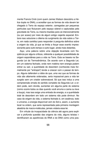 mente Francis Crick (com quem James Watson descobriu a hé-
lice dupla no DNA), a acreditar que as formas de vida devem ter
chegado à Terra do espaço exterior, carregadas por pequenas
partículas que flutuavam pelo espaço sideral e capturadas pela
gravidade da Terra, ou mesmo trazidas para cá intencionalmente
(ou por acaso) por meio de algum antigo viajante espacial. Em-
bora isso solucione o dilema do surgimento da vida sobre a Ter-
ra, em nada contribui para responder à pergunta definitiva sobre
a origem da vida, já que se limita a forçar esse evento impres-
sionante para outro tempo e outro lugar, ainda mais distantes.
    Aqui, uma palavra sobre uma objeção levantada com fre-
qüência por alguns críticos, referente a qualquer possibilidade de
origem espontânea para a vida na Terra. Esta se baseia na Se-
gunda Lei da Termodinâmica. De acordo com a Segunda Lei,
em um sistema fechado, onde nem matéria nem energia podem
entrar ou sair, a quantidade de desordem (conhecida mais for-
malmente por "entropia") tende a crescer com o passar do tem-
po. Alguns defendem a idéia de que, uma vez que as formas de
vida são altamente ordenadas, seria impossível para a vida ter
surgido sem um criador sobrenatural. Só que isso induz a uma
compreensão errada do sentido completo da Segunda Lei: a or-
dem pode, sem dúvida, aumentar em alguma parte do sistema
(como ocorre todos os dias quando você arruma a cama ou lava
a louça), mas isso exige uma entrada de energia, e a quantidade
total de desordem em todo um sistema não pode diminuir. No
caso da origem da vida, o sistema fechado é, em essência, todo
o universo, a energia disponível vem do Sol e, assim, o aumento
local na ordem, que seria representada pela primeira montagem
aleatória de macro-moléculas, jamais violaria essa lei.
    Em virtude da incapacidade da ciência até agora para expli-
car a profunda questão das origens da vida, alguns teístas i-
dentificaram as aparências do RNA e do DNA como uma pos-


                               98
 