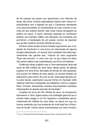 de de arranjos de corpos que apareceram num intervalo de
tempo tão breve. (Outros especialistas ficaram bem menos im-
pressionados com a legação de que o Cambriano representa
uma descontinuidade na complexidade da vida, embora os es-
critos de tais autores tenham sido muito menos divulgados ao
público em geral. A assim chamada explosão do Cambriano
poderia, por exemplo, refletir uma alteração nas condições que
permitiram a fossilização de um grande número de espécies
que de fato existiram durante milhões de anos.)
    Embora certos teístas tenham tentado argumentar que a ex-
plosão do Cambriano é uma prova da intervenção de alguma
energia sobrenatural, um exame mais cuidadoso dos fatos apa-
rentemente não garante isso. Trata-se de outro argumento
"Deus das lacunas", e, mais uma vez, os que crêem em Deus
não seriam sábios caso sustentassem sua fé em tal hipótese.
    Evidências atuais sugerem que a Terra permaneceu árida até
cerca de 400 milhões de anos atrás. Nesse ponto, as plantas
surgiram em terra firme, derivadas de formas de vida aquáticas.
Uns poucos 30 milhões de anos depois, os animais também se
deslocaram para a terra. De uma só vez, essa etapa apontou pa-
ra outra lacuna: apareceram poucas formas de transição entre
criaturas marinhas e tetrápodes que habitaram a terra no registro
fóssil. Contudo, descobertas recentes documentaram exemplos
interessantes de apenas esse tipo de transição.3
    Surgidos há cerca de 230 milhões de anos, os dinossauros
dominaram a Terra. Agora existe uma aceitação geral de que o
reinado deles chegou a um fim repentino e catastrófico aproxi-
madamente 65 milhões de anos atrás, na época em que um
imenso asteróide caiu nos arredores de onde hoje fica a Penín-
sula de lucatã. Cinzas claras arremessadas por essa monstru-

3
    FALK, D. Corning to Peace with Science. Downers Grove: Intervarsity Press, 2004.



                                           101
 