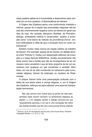 cesso poderia aplicar-se à humanidade e desenvolveu esse con-
ceito em um livro posterior, A Descendência do Homem.
   A Origem das Espécies gerou uma controvérsia imediata e
intensa, apesar de a reação das autoridades religiosas não ter
sido tão unanimemente negativa como se retrata em geral nos
dias de hoje. Na verdade, Benjamin Warfield, de Princeton,
teólogo, protestante notável e conservador, aceitou a evolu-
ção como "uma teoria do método da providência divina", em-
bora defendesse a idéia de que a evolução teria um autor so-
brenatural.5
   Existem muitos mitos acerca da reação pública ao trabalho
de Darwin. Por exemplo, apesar de ter havido um debate famo-
so entre Thomas H. Huxley (um apaixonado defensor da evolu-
ção) e o bispo Samuel Wilberforce, Huxley provavelmente não
disse (como reza a lenda) que não se envergonhava de ter um
macaco como ancestral e que só teria vergonha de ter um pa-
rentesco com qualquer um que encobrisse a verdade. Além
disso, em vez de ter sido condenado ao ostracismo pela comu-
nidade religiosa, Darwin foi enterrado no mosteiro de West-
minster.
   O próprio Darwin tinha uma preocupação profunda com o
efeito de sua teoria sobre a crença religiosa, e, em A Origem
das Espécies, esforçou-se para salientar uma possível interpre-
tação harmoniosa:

       Não vejo nenhum bom motivo para os pontos de vista apre-
    sentados neste volume chocarem os sentimentos religiosos de
    alguém. [...] Um elogiado escritor e teólogo escreveu-me que
    "gradualmente aprendeu a ver que é uma concepção tão nobre
    dos deístas acreditar que ele criou umas poucas formas originais

5
 WARFIELD, B. B. On the Antiquity and the Unity of the Human Race. Princeton
Theologtcal Review, v. 9, 191 I, p. 1-25.



                                      104
 