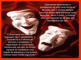 Crescemos aprendendo e
                                      acreditando de uma certa forma ou
                                        de outra, que o homem sempre
                                     procurou meios para expressar suas
                                      emoções, como o medo, a tristeza,
                                       e/ou para apossar-se de algo que
                                             considerava ser seu.




      É exatamente em torno da
  linguagem que o pensamento, a
      consciência e a reflexão se
       articulam e possibilitam a
     organização do mundo pelos
 homens que, por isso, se tornam
     capazes de estabelecer uma
relação de autonomia a sua própria
vivência nesse mundo organizado".
 