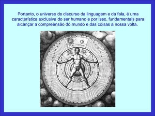 Portanto, o universo do discurso da linguagem e da fala, é uma
característica exclusiva do ser humano e por isso, fundamentais para
   alcançar a compreensão do mundo e das coisas a nossa volta.
 