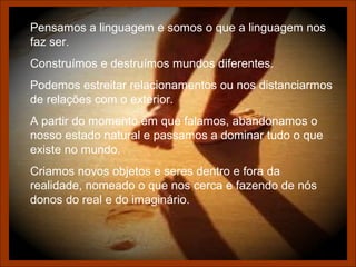Pensamos a linguagem e somos o que a linguagem nos
faz ser.
Construímos e destruímos mundos diferentes.
Podemos estreitar relacionamentos ou nos distanciarmos
de relações com o exterior.
A partir do momento em que falamos, abandonamos o
nosso estado natural e passamos a dominar tudo o que
existe no mundo.
Criamos novos objetos e seres dentro e fora da
realidade, nomeado o que nos cerca e fazendo de nós
donos do real e do imaginário.
 