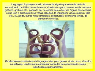 Linguagem é qualquer e todo sistema de signos que serve de meio de
comunicação de idéias ou sentimentos através de signos convencionais, sonoros,
gráficos, gestuais etc., podendo ser percebida pelos diversos órgãos dos sentidos,
 o que leva a distinguirem-se várias espécies de linguagem: visual, auditiva, tátil,
     etc., ou, ainda, outras mais complexas, constituídas, ao mesmo tempo, de
                                 elementos diversos.




Os elementos constitutivos da linguagem são, pois, gestos, sinais, sons, símbolos
    ou palavras, usados para representar conceitos de comunicação, idéias,
                          significados e pensamentos.
 