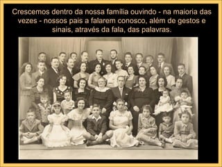 Crescemos dentro da nossa família ouvindo - na maioria das
 vezes - nossos pais a falarem conosco, além de gestos e
           sinais, através da fala, das palavras.
 