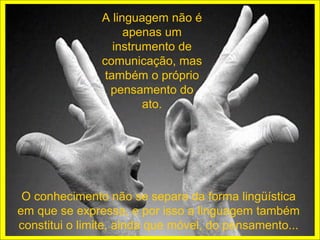 A linguagem não é
                    apenas um
                  instrumento de
               comunicação, mas
                também o próprio
                 pensamento do
                        ato.




 O conhecimento não se separa da forma lingüística
em que se expressa, e por isso a linguagem também
constitui o limite, ainda que móvel, do pensamento...
 