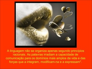 A linguagem não se organiza apenas segundo princípios
      racionais. As palavras irradiam a capacidade de
comunicação para os domínios mais amplos da vida e das
  forças que a integram, modificam-na e a expressam".
 