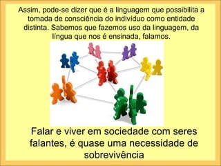 Assim, pode-se dizer que é a linguagem que possibilita a
  tomada de consciência do indivíduo como entidade
 distinta. Sabemos que fazemos uso da linguagem, da
           língua que nos é ensinada, falamos.




   Falar e viver em sociedade com seres
   falantes, é quase uma necessidade de
                sobrevivência
 
