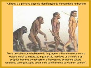 “A língua é o primeiro traço de identificação da humanidade no homem.




  Ao se perceber como habitante da linguagem, o homem rompe com o
    estado inicial da natureza, a qual estão inseridos os animais e os
     próprios homens ao nascerem, e ingressa no estado de cultura
resultante da organização social e do partilhamento da vida em comum".
 