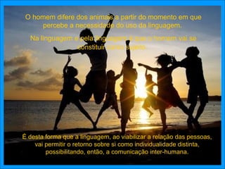 O homem difere dos animais a partir do momento em que
     percebe a necessidade do uso da linguagem.
  Na linguagem e pela linguagem é que o homem vai se
                constituir como sujeito.




É desta forma que a linguagem, ao viabilizar a relação das pessoas,
    vai permitir o retorno sobre si como individualidade distinta,
        possibilitando, então, a comunicação inter-humana.
 