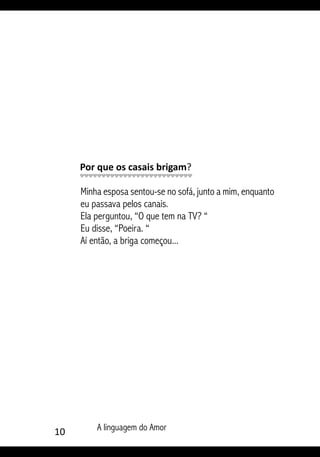 10 A linguagem do Amor
Por que os casais brigam?
Minha esposa sentou-se no sofá, junto a mim, enquanto
eu passava pelos canais.
Ela perguntou, “O que tem na TV? “
Eu disse, “Poeira. “
Aí então, a briga começou...
 