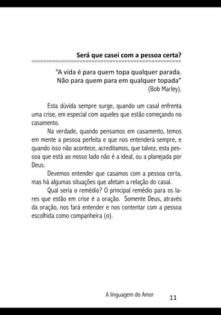 A linguagem do Amor 11
Será que casei com a pessoa certa?
“A vida é para quem topa qualquer parada.
Não para quem para em qualquer topada”
(Bob Marley).
Esta dúvida sempre surge, quando um casal enfrenta
uma crise, em especial com aqueles que estão começando no
casamento.
Na verdade, quando pensamos em casamento, temos
em mente a pessoa perfeita e que nos entenderá sempre, e
quando isso não acontece, acreditamos, que talvez, esta pes-
soa que está ao nosso lado não é a ideal, ou a planejada por
Deus.
Devemos entender que casamos com a pessoa certa,
mas há algumas situações que afetam a relação do casal.
Qual seria o remédio? O principal remédio para os la-
res que estão em crise é a oração. Somente Deus, através
da oração, nos fará entender e nos contentar com a pessoa
escolhida como companheira (o).
 