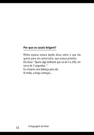 12 A linguagem do Amor
Por que os casais brigam?
Minha esposa estava dando dicas sobre o que ela
queria para seu aniversário, que estava próximo.
Ela disse: “Quero algo brilhante que vá de 0 a 200, em
cerca de 3 segundos. “
Eu comprei uma balança para ela.
Aí então, a briga começou...
 