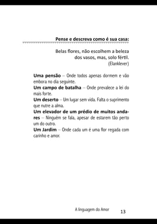 A linguagem do Amor 13
Pense e descreva como é sua casa:
Belas flores, não escolhem a beleza
dos vasos, mas, solo fértil.
(Elanklever)
Uma pensão – Onde todos apenas dormem e vão
embora no dia seguinte.
Um campo de batalha – Onde prevalece a lei do
mais forte.
Um deserto – Um lugar sem vida. Falta o suprimento
que nutre a alma.
Um elevador de um prédio de muitos anda-
res – Ninguém se fala, apesar de estarem tão perto
um do outro.
Um Jardim – Onde cada um é uma flor regada com
carinho e amor.
 