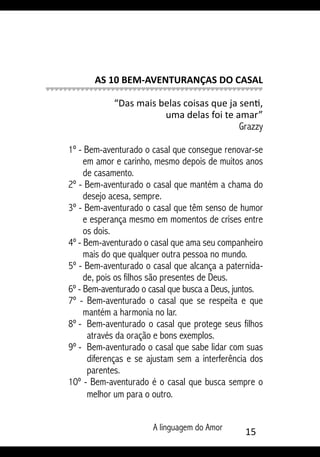 A linguagem do Amor 15
AS 10 BEM-AVENTURANÇAS DO CASAL
“Das mais belas coisas que ja senti,
uma delas foi te amar”
Grazzy
1º - Bem-aventurado o casal que consegue renovar-se
em amor e carinho, mesmo depois de muitos anos
de casamento.
2º - Bem-aventurado o casal que mantém a chama do
desejo acesa, sempre.
3º - Bem-aventurado o casal que têm senso de humor
e esperança mesmo em momentos de crises entre
os dois.
4º - Bem-aventurado o casal que ama seu companheiro
mais do que qualquer outra pessoa no mundo.
5º - Bem-aventurado o casal que alcança a paternida-
de, pois os filhos são presentes de Deus.
6º - Bem-aventurado o casal que busca a Deus, juntos.
7º - Bem-aventurado o casal que se respeita e que
mantém a harmonia no lar.
8º - 	Bem-aventurado o casal que protege seus filhos
através da oração e bons exemplos.
9º - 	Bem-aventurado o casal que sabe lidar com suas
diferenças e se ajustam sem a interferência dos
parentes.
10º - Bem-aventurado é o casal que busca sempre o
melhor um para o outro.
 