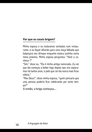 16 A linguagem do Amor
Por que os casais brigam?
Minha esposa e eu estávamos sentados num restau-
rante, e eu fiquei olhando para uma moça bêbada que
balançava seu drinque enquanto estava sozinha numa
mesa próxima. Minha esposa perguntou: “Você a co-
nhece ?”
“Sim,” disse eu, “Ela é minha antiga namorada...Eu sei
que ela começou a beber logo depois que nos separa-
mos há tantos anos, e pelo que sei ela nunca mais ficou
sóbria.”
“Meu Deus!”, disse minha esposa, “quem pensaria que
uma pessoa poderia ficar celebrando por tanto tem-
po?”
Aí então, a briga começou...
 