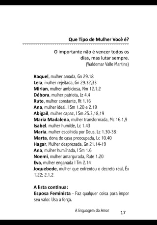 A linguagem do Amor 17
Que Tipo de Mulher Você é?
O importante não é vencer todos os
dias, mas lutar sempre.
(Waldemar Valle Martins)
Raquel, mulher amada, Gn 29.18
Leia, mulher rejeitada, Gn 29.32,33
Mirian, mulher ambiciosa, Nm 12.1,2
Débora, mulher patriota, Jz 4.4
Rute, mulher constante, Rt 1.16
Ana, mulher ideal, I Sm 1.20 e 2.19
Abigail, mulher capaz, I Sm 25.3,18,19
Maria Madalena, mulher transformada, Mc 16.1,9
Isabel, mulher humilde, Lc 1.43
Maria, mulher escolhida por Deus, Lc 1.30-38
Marta, dona de casa preocupada, Lc 10.40
Hagar, Mulher desprezada, Gn 21.14-19
Ana, mulher humilhada, I Sm 1.6
Noemi, mulher amargurada, Rute 1.20
Eva, mulher enganada I Tm 2.14
Joquebede, mulher que enfrentou o decreto real, Êx
1.22; 2.1,2
A lista continua:
Esposa Feminista - Faz qualquer coisa para impor
seu valor. Usa a força.
 