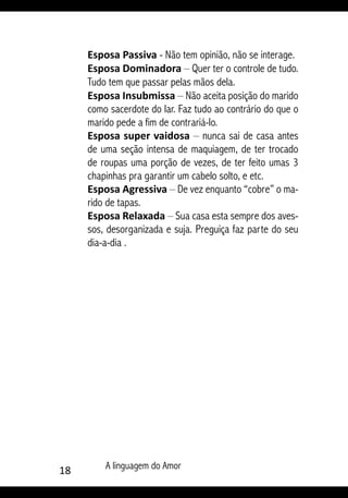 18 A linguagem do Amor
Esposa Passiva - Não tem opinião, não se interage.
Esposa Dominadora – Quer ter o controle de tudo.
Tudo tem que passar pelas mãos dela.
Esposa Insubmissa – Não aceita posição do marido
como sacerdote do lar. Faz tudo ao contrário do que o
marido pede a fim de contrariá-lo.
Esposa super vaidosa – nunca sai de casa antes
de uma seção intensa de maquiagem, de ter trocado
de roupas uma porção de vezes, de ter feito umas 3
chapinhas pra garantir um cabelo solto, e etc.
Esposa Agressiva – De vez enquanto “cobre” o ma-
rido de tapas.
Esposa Relaxada – Sua casa esta sempre dos aves-
sos, desorganizada e suja. Preguiça faz parte do seu
dia-a-dia .
 