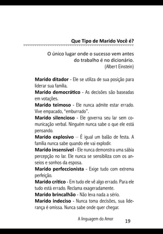 A linguagem do Amor 19
Que Tipo de Marido Você é?
O único lugar onde o sucesso vem antes
do trabalho é no dicionário.
(Albert Einstein)
Marido ditador - Ele se utiliza de sua posição para
liderar sua família.
Marido democrático - As decisões são baseadas
em votações.
Marido teimoso - Ele nunca admite estar errado.
Vive empacado, “emburrado”.
Marido silencioso - Ele governa seu lar sem co-
municação verbal. Ninguém nunca sabe o que ele está
pensando.
Marido explosivo – É igual um balão de festa. A
família nunca sabe quando ele vai explodir.
Marido insensível - Ele nunca demonstra uma sábia
percepção no lar. Ele nunca se sensibiliza com os an-
seios e sonhos da esposa.
Marido perfeccionista - Exige tudo com extrema
perfeição.
Marido crítico - Em tudo ele vê algo errado. Para ele
tudo está errado. Reclama exageradamente.
Marido brincalhão - Não leva nada a sério.
Marido indeciso - Nunca toma decisões, sua lide-
rança é omissa. Nunca sabe onde quer chegar.
 