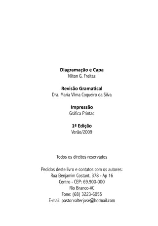Diagramação e Capa
Nilton G. Freitas
Revisão Gramatical
Dra. Maria Vilma Coqueiro da Silva
Impressão
Gráfica Printac
1ª Edição
Verão/2009
Todos os direitos reservados
Pedidos deste livro e contatos com os autores:
Rua Benjamim Costant, 378 - Ap 16
Centro - CEP: 69.900-000
Rio Branco-AC
Fone: (68) 3223-6055
E-mail: pastorvalterjose@hotmail.com
 