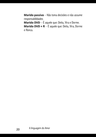 20 A linguagem do Amor
Marido passivo – Não toma decisões e não assume
responsabilidades
Marido DVD – É aquele que: Deita, Vira e Dorme.
Marido DVD + R – É aquele que: Deita, Vira, Dorme
e Ronca.
 