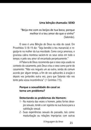 A linguagem do Amor 21
Uma bênção chamada: SEXO
“Beija-me com os beijos de tua boca; porque
melhor é o teu amor do que o vinho”
(Salomão).
O sexo é uma Bênção de Deus na vida do casal. Em
Provérbios 5:18-19 diz: “Seja bendito o teu manancial; e re-
gozija-te na mulher da tua mocidade. Como corça amorosa, e
graciosa cabra montesa saciem-te os seus seios em todo o
tempo; e pelo seu amor sê encantado perpetuamente.”
A Palavra de Deus recomenda que o sexo seja usado no
contexto do casamento, pois Deus criou o sexo como parte do
casamento: “Não vos negueis um ao outro, senão de comum
acordo por algum tempo, a fim de vos aplicardes à oração e
depois vos juntardes outra vez, para que Satanás não vos
tente pela vossa incontinência” (1 Coríntios 7:5).
Porque a sexualidade do casal se
torna um problema?
Detectando os problemas do Homem:
1 - 	Na maioria das vezes o homem, pelos fortes dese-
jos sexuais, tende a ser egoísta na sua busca para a
satisfação sexual.
2 - 	Suas experiências sexuais do passado, tais como:
masturbação ou relações impróprias com outras
 
