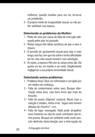 22 A linguagem do Amor
mulheres, quando trazidas para seu lar, torna-se
um problemão.
3 - 	O próprio medo de incapacidade sexual, ou não po-
der satisfazer sua esposa.
Detectando os problemas da Mulher:
1 -	Medo de sexo por causa da falta de instrução ade-
quada pelos pais no passado.
2 - 	Muitas moças têm idéias ascéticas de que o sexo é
impuro.
3 - 	O período de ajustamento sexual para elas é mais
longo, isso faz com que ela esfrie e tenha dificuldade
em ter uma vida sexual normal e com satisfação.
4 - 	Às vezes, a esposa é fiel com as coisas como são. Ela
queria um lar, um marido e um nenê. Simplesmente
negligencia a sua própria necessidade sexual.
Detectando outros problemas:
1 - Problema físico. Deve ser enfrentado e corrigido por
um médico de confiança.
2 - 	Falta de conhecimento sobre sexo. Busque infor-
mação nesta área. Leia bons livros que trata do
Assunto.
3 - 	Falta de asseio (higiene) corporal. Nesse caso a
solução é simples, minha irmã: “Jogue este homem
debaixo do chuveiro”, rsrs.
4 -	 Falta do lugar sossegado. Nada pode atrapalhar
esse momento na vida do casal, entretanto não te-
nha pressa. Busque um ambiente onde vocês pos-
sam desfrutar desta benção sem a interrupção da
 