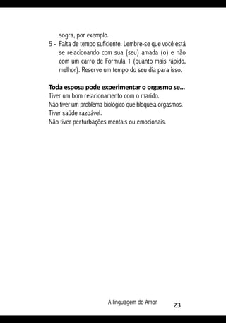A linguagem do Amor 23
sogra, por exemplo.
5 - 	Falta de tempo suficiente. Lembre-se que você está
se relacionando com sua (seu) amada (o) e não
com um carro de Formula 1 (quanto mais rápido,
melhor). Reserve um tempo do seu dia para isso.
Toda esposa pode experimentar o orgasmo se…
Tiver um bom relacionamento com o marido.
Não tiver um problema biológico que bloqueia orgasmos.
Tiver saúde razoável.
Não tiver perturbações mentais ou emocionais.
 