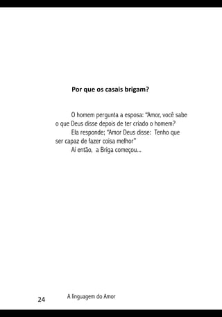24 A linguagem do Amor
Por que os casais brigam?
O homem pergunta a esposa: “Amor, você sabe
o que Deus disse depois de ter criado o homem?
Ela responde; “Amor Deus disse: Tenho que
ser capaz de fazer coisa melhor”
Aí então, a Briga começou...
 