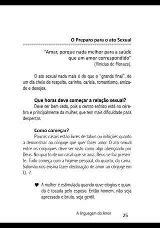 A linguagem do Amor 25
O Preparo para o ato Sexual
	
“Amar, porque nada melhor para a saúde
que um amor correspondido”
(Vinícius de Moraes).
O ato sexual nada mais é do que o “grande final”, de
um dia cheio de respeito, carinho, caricia, romantismo, amiza-
de e desejos.
Que horas deve começar a relação sexual?
Deve ser bem cedo, pois o centro erótico está no cére-
bro e principalmente da mulher, que tem mais dificuldade para
despertar.
Como começar?
Poucos casais estão livres de tabus ou inibições quanto
a demonstrar ao cônjuge que quer fazer amor. O ato sexual
entre os conjugues deve ser visto como algo abençoado por
Deus. No quarto de um casal que se ama, Deus se faz presen-
te. Tudo começa com a higiene pessoal, do quarto, da cama.
Salomão nos ensina fazer declaração de amor ao cônjuge em
Ct. 7.
Y 	A mulher é estimulada quando ouve elogios e quan-
do é tocada pelo esposo. Então homem, não seja
apressado e bruto, seja gentil.
 