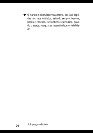26 A linguagem do Amor
Y	O marido é estimulado visualmente, por isso capri-
che nos seus cuidados, estando sempre limpinha,
bonita e cheirosa. Ele também é estimulado, quan-
do a esposa elogia sua masculinidade e viribilida-
de.
 