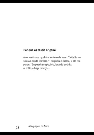 28 A linguagem do Amor
Por que os casais brigam?
Amor você sabe qual é o feminino da frase: “Deitadão no
sofasão, vendo televisão?”. Pergunta e esposa. E ele res-
ponde: “Em pezinha na piazinha, lavando louçinha.
Aí então, a briga começou...
 