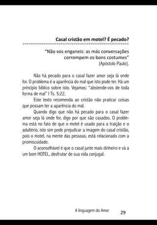 A linguagem do Amor 29
Casal cristão em motel? É pecado?
“Não vos enganeis: as más conversações
corrompem os bons costumes”
(Apóstolo Paulo).
Não há pecado para o casal fazer amor seja lá onde
for. O problema é a aparência do mal que isto pode ter. Há um
princípio bíblico sobre isto. Vejamos: “abstende-vos de toda
forma de mal” I Ts. 5:22.
Este texto recomenda ao cristão não praticar coisas
que possam ter a aparência do mal.
Quando digo que não há pecado para o casal fazer
amor seja lá onde for, digo por que são casados. O proble-
ma está no fato de que o motel é usado para a traição e o
adultério, isto sim pode prejudicar a imagem do casal cristão,
pois o motel, na mente das pessoas, está relacionado com a
promiscuidade.
O aconselhável é que o casal junte mais dinheiro e vá a
um bom HOTEL, desfrutar de sua vida conjugal.
 