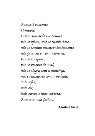 O amor é paciente,
é benigno,
o amor não arde em ciúmes,
não se ufana, não se ensoberbece,
não se conduz inconvenientemente,
não procura os seus interesses,
não se exaspera,
não se recente do mal,
não se alegra com a injustiça,
mais regozija-se com a verdade,
tudo sofre,
tudo crê,
tudo espera e tudo suporta...
O amor nunca falha...
Apóstolo Paulo
 