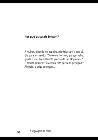 30 A linguagem do Amor
Por que os casais brigam?
A mulher, olhando no espelho, não feliz com o que vê,
diz para o marido: “Sinto-me horrível; pareço velha,
gorda e feia. Eu realmente preciso de um elogio seu.“
O marido retruca: “Sua visão está perto da perfeição.“
Aí então, a briga começou...
 