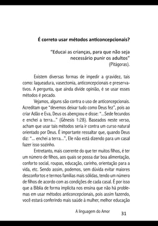 A linguagem do Amor 31
É correto usar métodos anticoncepcionais?
“Educai as crianças, para que não seja
necessário punir os adultos”
(Pitágoras).
Existem diversas formas de impedir a gravidez, tais
como: laqueadura, vasectomia, anticoncepcionais e preserva-
tivos. A pergunta, que ainda divide opinião, é se usar esses
métodos é pecado.
Vejamos, alguns são contra o uso de anticoncepcionais.
Acreditam que “devemos deixar tudo como Deus fez”, pois ao
criar Adão e Eva, Deus os abençoou e disse: “...Sede fecundos
e enchei a terra...” (Gênesis 1:28). Baseados neste verso,
acham que usar tais métodos seria ir contra um curso natural
orientado por Deus. É importante ressaltar que, quando Deus
diz: “... enchei a terra...”, Ele não está dizendo para um casal
fazer isso sozinho.
Entretanto, mais coerente do que ter muitos filhos, é ter
um número de filhos, aos quais se possa dar boa alimentação,
conforto social, roupas, educação, carinho, orientação para a
vida, etc. Sendo assim, podemos, sem dúvida evitar maiores
desconfortos e termos famílias mais sólidas, tendo um número
de filhos de acordo com as condições de cada casal. É por isso
que a Bíblia de forma implícita nos ensina que não há proble-
mas em usar métodos anticoncepcionais, pois assim fazendo,
você estará conferindo mais saúde à mulher, melhor educação
 