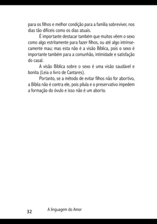 32 A linguagem do Amor
para os filhos e melhor condição para a família sobreviver, nos
dias tão difíceis como os dias atuais.
É importante destacar também que muitos vêem o sexo
como algo estritamente para fazer filhos, ou até algo intrinse-
camente mau; mas esta não é a visão Bíblica, pois o sexo é
importante também para a comunhão, intimidade e satisfação
do casal.
A visão Bíblica sobre o sexo é uma visão saudável e
bonita (Leia o livro de Cantares).
Portanto, se a método de evitar filhos não for abortivo,
a Bíblia não é contra ele, pois pílula e o preservativo impedem
a formação do óvulo e isso não é um aborto.
 
