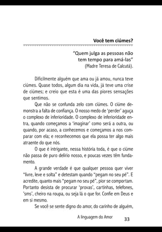 A linguagem do Amor 33
Você tem ciúmes?
“Quem julga as pessoas não
tem tempo para amá-las”
(Madre Teresa de Calcutá).
Dificilmente alguém que ama ou já amou, nunca teve
ciúmes. Quase todos, algum dia na vida, já teve uma crise
de ciúmes; e creio que esta é uma das piores sensações
que sentimos.
Que não se confunda zelo com ciúmes. O ciúme de-
monstra a falta de confiança. O nosso medo de ‘perder’ aguça
o complexo de inferioridade. O complexo de inferioridade en-
tra, quando começamos a ‘imaginar’ como será a outra, ou
quando, por acaso, a conhecemos e começamos a nos com-
parar com ela; e reconhecemos que ela possa ter algo mais
atraente do que nós.
O que é intrigante, nessa história toda, é que o ciúme
não passa de puro delírio nosso, e poucas vezes têm funda-
mento.
A grande verdade é que qualquer pessoa quer viver
“livre, leve e solta” e detestam quando “pegam no seu pé”. E
acredite, quanto mais “pegam no seu pé”, pior se comportam.
Portanto desista de procurar ‘provas’, cartinhas, telefones,
’sms’, cheiro na roupa, ou seja lá o que for. Confie em Deus e
em si mesmo.
Se você se sente digno do amor, do carinho de alguém,
 