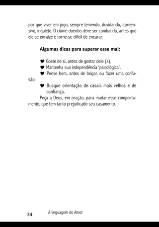34 A linguagem do Amor
por que viver em jogo, sempre temendo, duvidando, apreen-
sivo, inquieto. O ciúme doentio deve ser combatido, antes que
ele se enraíze e torne-se difícil de encarar.
Algumas dicas para superar esse mal:
Y Goste de si, antes de gostar dele (a).
Y Mantenha sua independência ‘psicológica’.
Y Pense bem, antes de brigar, ou fazer uma confu-
são.
Y Busque orientação de casais mais velhos e de
confiança.
Peça a Deus, em oração, para mudar esse comporta-
mento, que tem tanto prejudicado seu casamento.
 